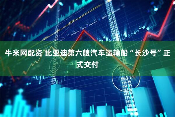 牛米网配资 比亚迪第六艘汽车运输船“长沙号”正式交付