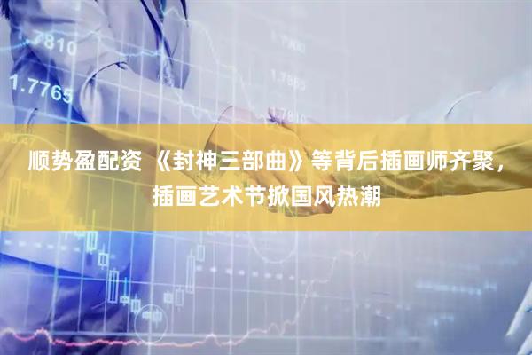 顺势盈配资 《封神三部曲》等背后插画师齐聚，插画艺术节掀国风热潮