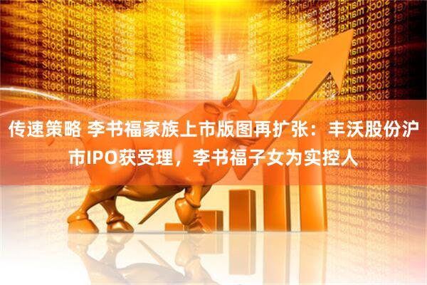 传速策略 李书福家族上市版图再扩张：丰沃股份沪市IPO获受理，李书福子女为实控人