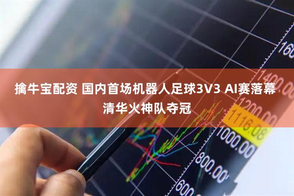 擒牛宝配资 国内首场机器人足球3V3 AI赛落幕 清华火神队夺冠
