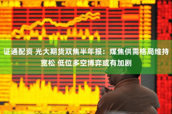 证通配资 光大期货双焦半年报：煤焦供需格局维持宽松 低位多空博弈或有加剧