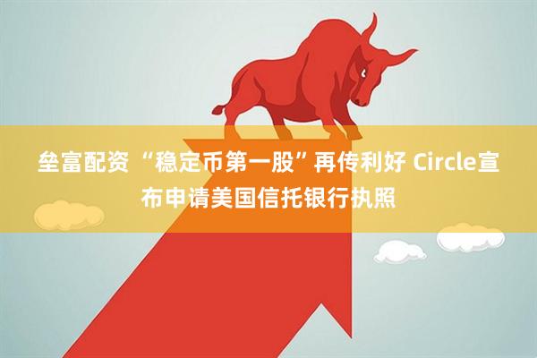垒富配资 “稳定币第一股”再传利好 Circle宣布申请美国信托银行执照