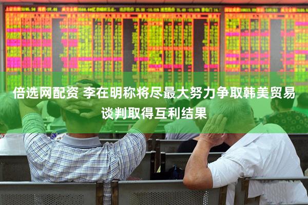 倍选网配资 李在明称将尽最大努力争取韩美贸易谈判取得互利结果