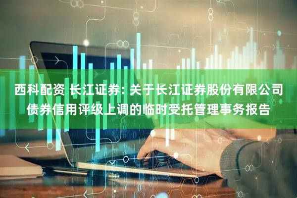 西科配资 长江证券: 关于长江证券股份有限公司债券信用评级上调的临时受托管理事务报告