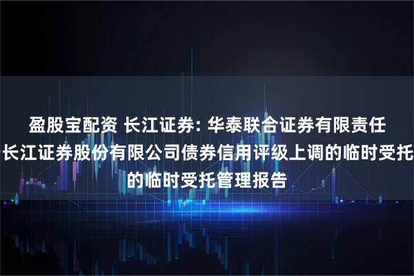 盈股宝配资 长江证券: 华泰联合证券有限责任公司关于长江证券股份有限公司债券信用评级上调的临时受托管理报告