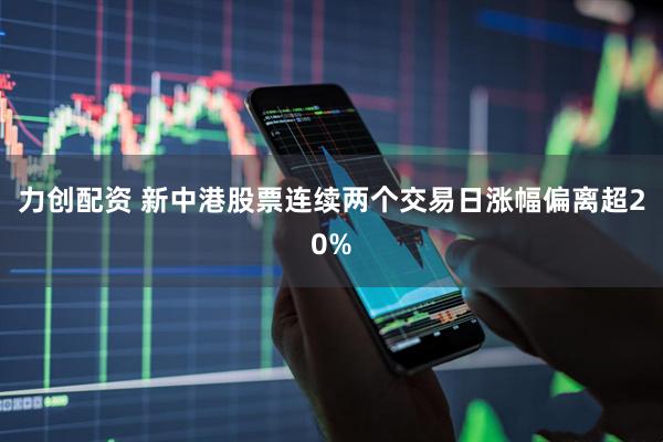 力创配资 新中港股票连续两个交易日涨幅偏离超20%