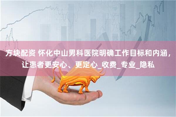 方块配资 怀化中山男科医院明确工作目标和内涵，让患者更安心、更定心_收费_专业_隐私