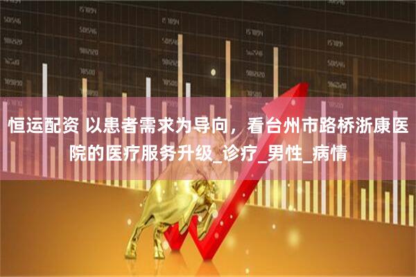 恒运配资 以患者需求为导向，看台州市路桥浙康医院的医疗服务升级_诊疗_男性_病情