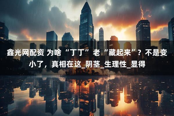 鑫光网配资 为啥 “丁丁” 老 “藏起来”？不是变小了，真相在这_阴茎_生理性_显得