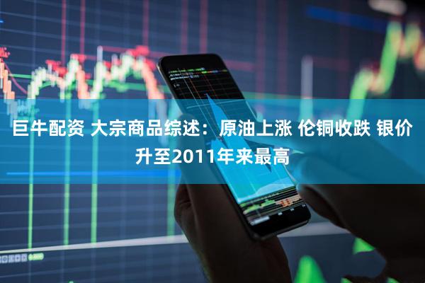 巨牛配资 大宗商品综述：原油上涨 伦铜收跌 银价升至2011年来最高