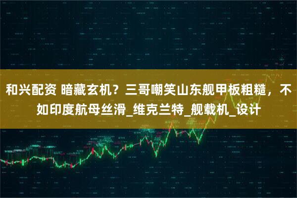 和兴配资 暗藏玄机？三哥嘲笑山东舰甲板粗糙，不如印度航母丝滑_维克兰特_舰载机_设计