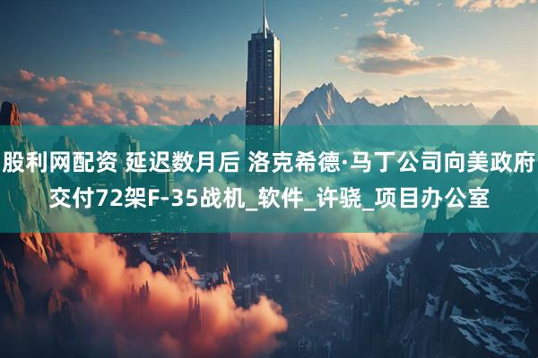 股利网配资 延迟数月后 洛克希德·马丁公司向美政府交付72架F-35战机_软件_许骁_项目办公室