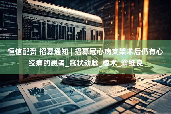 恒信配资 招募通知 | 招募冠心病支架术后仍有心绞痛的患者_冠状动脉_棱术_翁维良