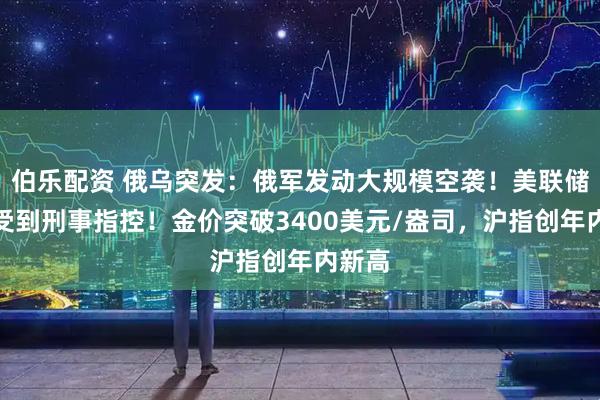 伯乐配资 俄乌突发：俄军发动大规模空袭！美联储主席受到刑事指控！金价突破3400美元/盎司，沪指创年内新高