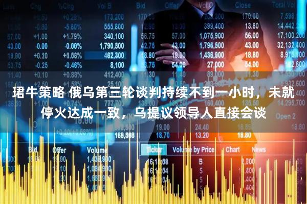 珺牛策略 俄乌第三轮谈判持续不到一小时，未就停火达成一致，乌提议领导人直接会谈