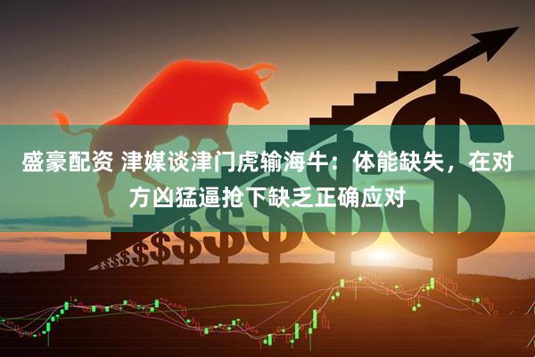 盛豪配资 津媒谈津门虎输海牛：体能缺失，在对方凶猛逼抢下缺乏正确应对