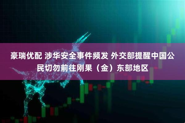 豪瑞优配 涉华安全事件频发 外交部提醒中国公民切勿前往刚果（金）东部地区