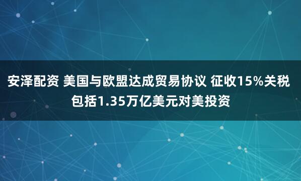 安泽配资 美国与欧盟达成贸易协议 征收15%关税 包括1.35万亿美元对美投资