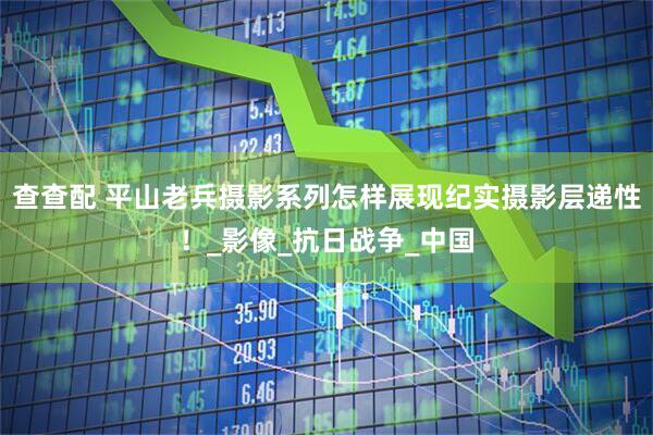 查查配 平山老兵摄影系列怎样展现纪实摄影层递性！_影像_抗日战争_中国