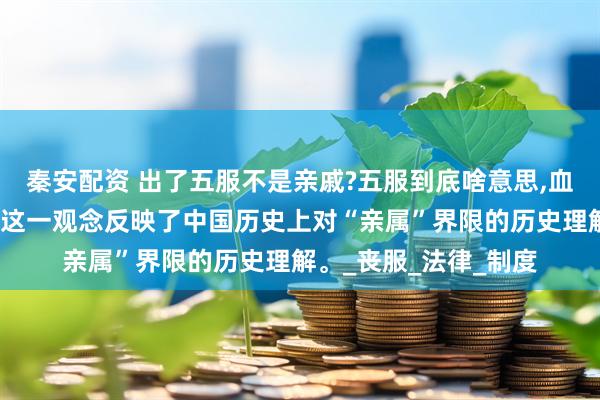 秦安配资 出了五服不是亲戚?五服到底啥意思,血亲就不再是亲属了。这一观念反映了中国历史上对“亲属”界限的历史理解。_丧服_法律_制度