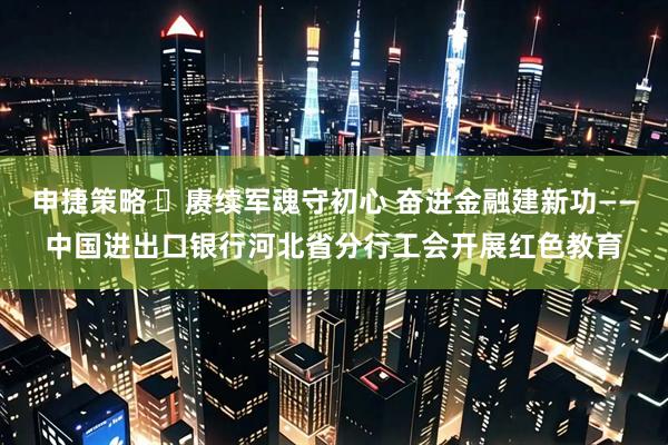 申捷策略 ​赓续军魂守初心 奋进金融建新功——中国进出口银行河北省分行工会开展红色教育