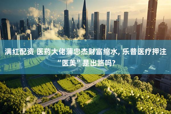 满红配资 医药大佬蒲忠杰财富缩水, 乐普医疗押注“医美”是出路吗?
