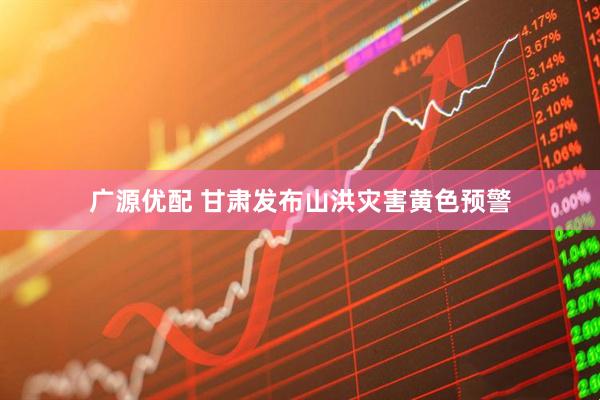 广源优配 甘肃发布山洪灾害黄色预警