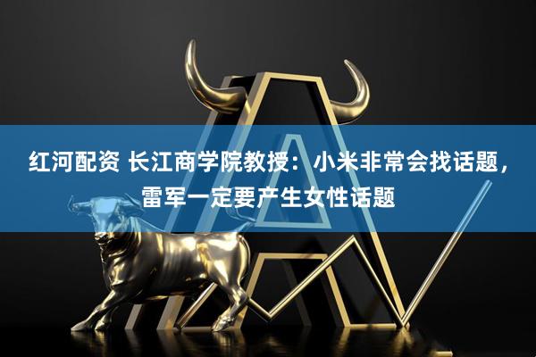 红河配资 长江商学院教授：小米非常会找话题，雷军一定要产生女性话题