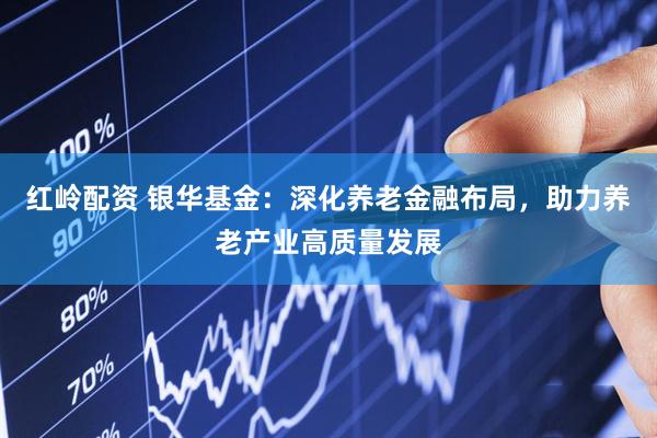 红岭配资 银华基金：深化养老金融布局，助力养老产业高质量发展