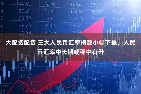 大配资配资 三大人民币汇率指数小幅下挫，人民币汇率中长期或稳中有升