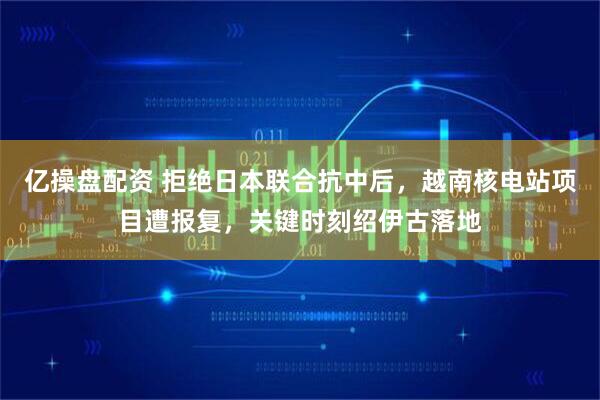 亿操盘配资 拒绝日本联合抗中后，越南核电站项目遭报复，关键时刻绍伊古落地