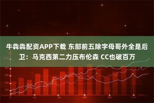 牛犇犇配资APP下载 东部前五除字母哥外全是后卫：马克西第二力压布伦森 CC也破百万