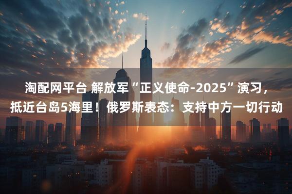 淘配网平台 解放军“正义使命-2025”演习，抵近台岛5海里！俄罗斯表态：支持中方一切行动