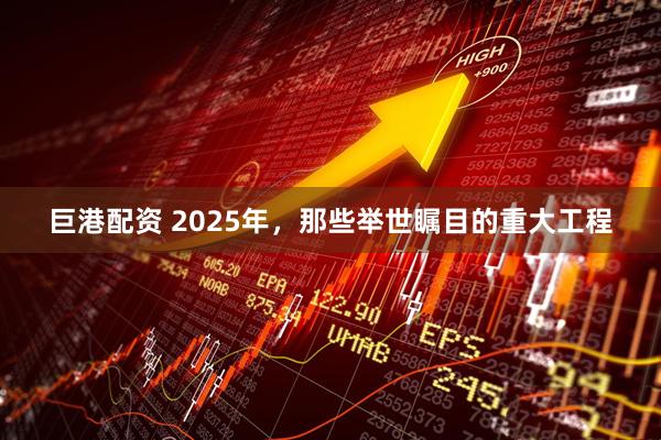 巨港配资 2025年，那些举世瞩目的重大工程