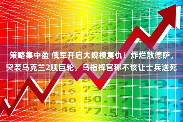 策略集中盈 俄军开启大规模复仇！炸烂敖德萨，突袭乌克兰2艘巨轮，乌指挥官称不该让士兵送死