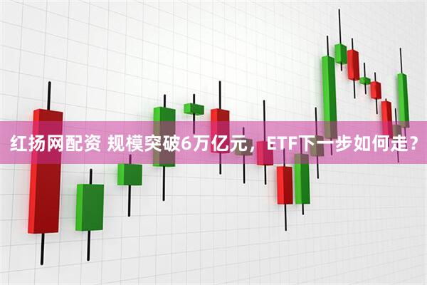 红扬网配资 规模突破6万亿元，ETF下一步如何走？