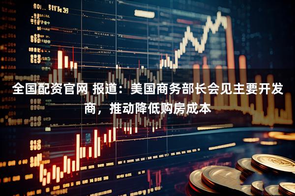 全国配资官网 报道：美国商务部长会见主要开发商，推动降低购房成本