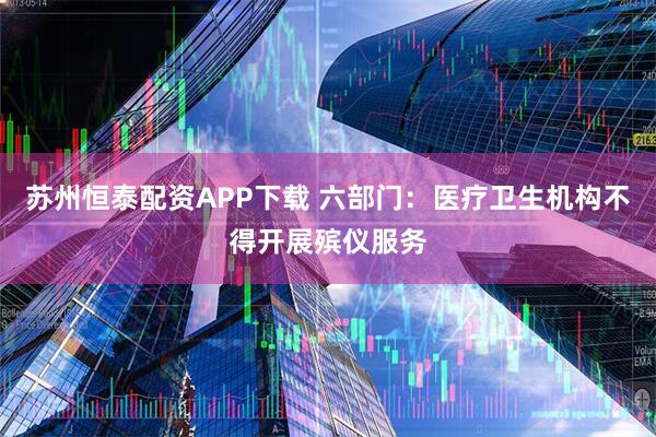 苏州恒泰配资APP下载 六部门：医疗卫生机构不得开展殡仪服务