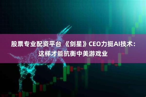 股票专业配资平台 《剑星》CEO力挺AI技术:这样才能抗衡中美游戏业