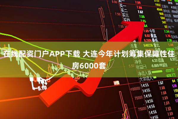 在线配资门户APP下载 大连今年计划筹集保障性住房6000套