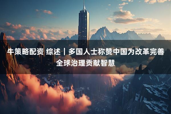 牛策略配资 综述｜多国人士称赞中国为改革完善全球治理贡献智慧