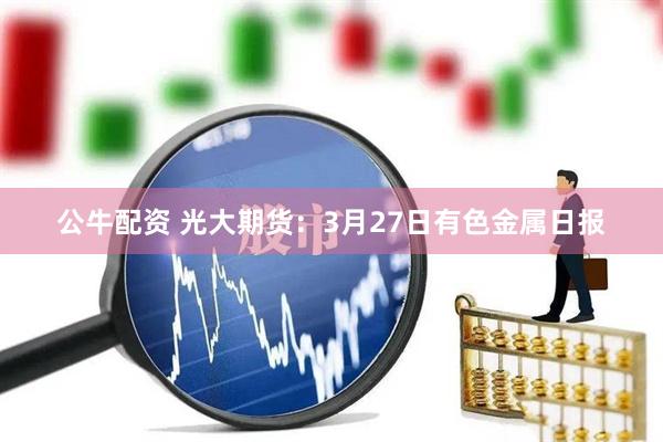 公牛配资 光大期货：3月27日有色金属日报