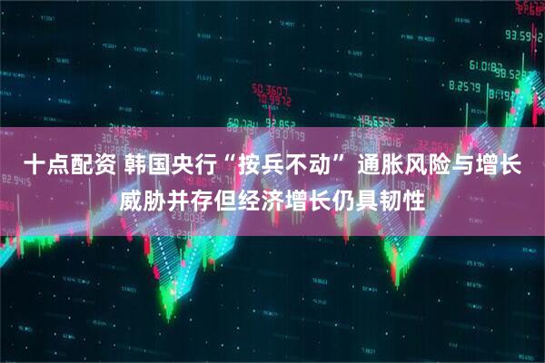 十点配资 韩国央行“按兵不动” 通胀风险与增长威胁并存但经济增长仍具韧性