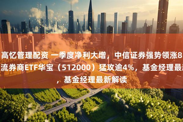 高忆管理配资 一季度净利大增，中信证券强势领涨8%，顶流券商ETF华宝（512000）猛攻逾4%，基金经理最新解读