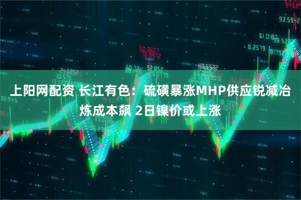 上阳网配资 长江有色：硫磺暴涨MHP供应锐减冶炼成本飙 2日镍价或上涨