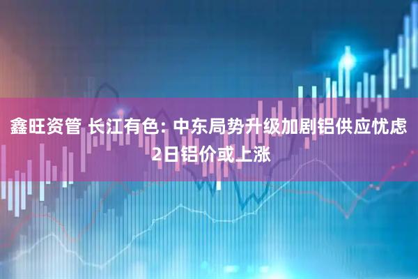 鑫旺资管 长江有色: 中东局势升级加剧铝供应忧虑 2日铝价或上涨