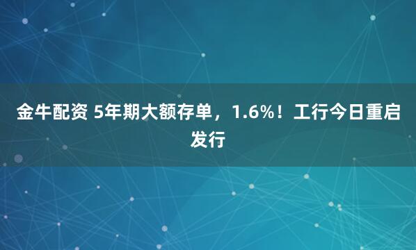 金牛配资 5年期大额存单，1.6%！工行今日重启发行