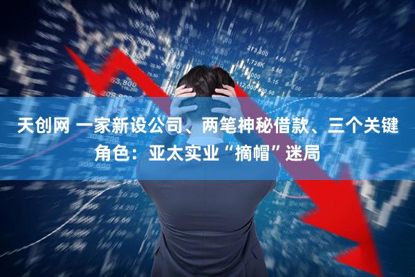 天创网 一家新设公司、两笔神秘借款、三个关键角色：亚太实业“摘帽”迷局